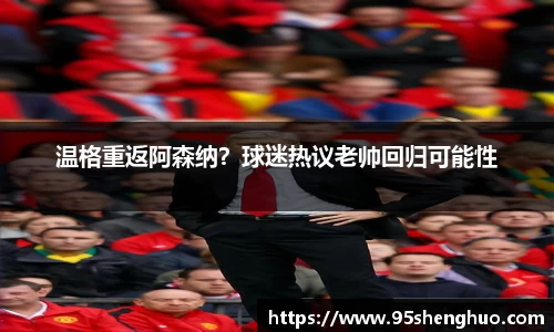 温格重返阿森纳？球迷热议老帅回归可能性