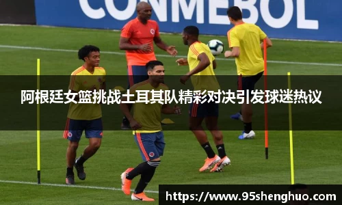 阿根廷女篮挑战土耳其队精彩对决引发球迷热议